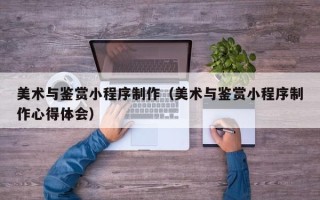 资兴美术与鉴赏小程序制作（美术与鉴赏小程序制作心得体会）