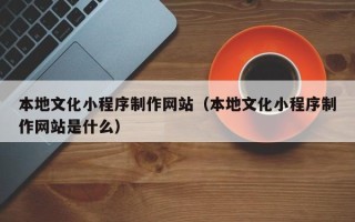 资兴本地文化小程序制作网站（本地文化小程序制作网站是什么）